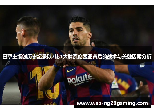 巴萨主场创历史纪录以7比1大胜瓦伦西亚背后的战术与关键因素分析 巴萨主场创历史纪录以7比1大胜瓦伦西亚背后的战术与关键因素分析