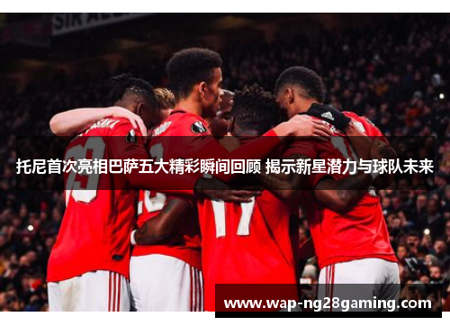 托尼首次亮相巴萨五大精彩瞬间回顾 揭示新星潜力与球队未来