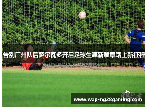 告别广州队后萨尔瓦多开启足球生涯新篇章踏上新征程