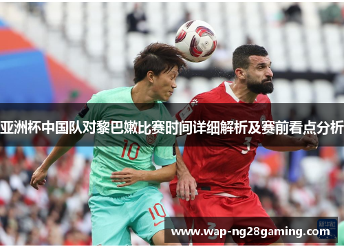 亚洲杯中国队对黎巴嫩比赛时间详细解析及赛前看点分析 亚洲杯中国队对黎巴嫩比赛时间详细解析及赛前看点分析