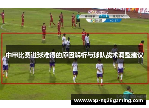 中甲比赛进球难得的原因解析与球队战术调整建议 中甲比赛进球难得的原因解析与球队战术调整建议