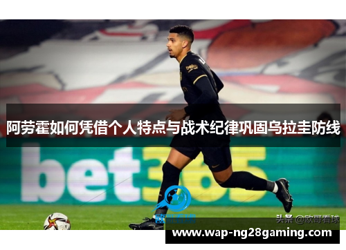 阿劳霍如何凭借个人特点与战术纪律巩固乌拉圭防线 阿劳霍如何凭借个人特点与战术纪律巩固乌拉圭防线