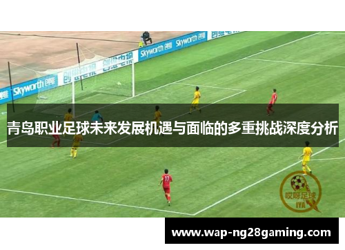 青岛职业足球未来发展机遇与面临的多重挑战深度分析