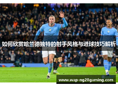 如何欣赏哈兰德独特的射手风格与进球技巧解析
