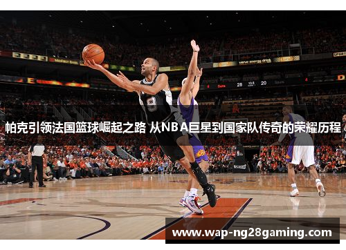 帕克引领法国篮球崛起之路 从NBA巨星到国家队传奇的荣耀历程 帕克引领法国篮球崛起之路 从NBA巨星到国家队传奇的荣耀历程