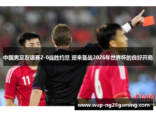 中国男足友谊赛2-0战胜约旦 迎来备战2026年世界杯的良好开局