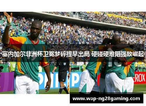 塞内加尔非洲杯卫冕梦碎提早出局 硬碰硬难阻强敌崛起