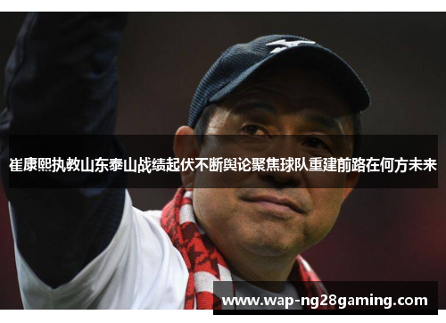 崔康熙执教山东泰山战绩起伏不断舆论聚焦球队重建前路在何方未来