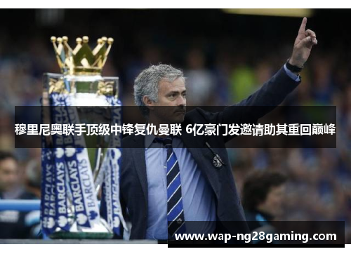 穆里尼奥联手顶级中锋复仇曼联 6亿豪门发邀请助其重回巅峰 穆里尼奥联手顶级中锋复仇曼联 6亿豪门发邀请助其重回巅峰
