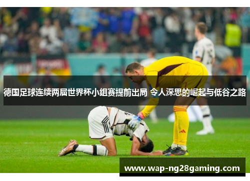 德国足球连续两届世界杯小组赛提前出局 令人深思的崛起与低谷之路